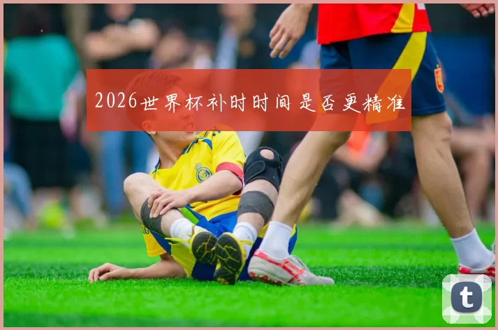 2026世界杯补时时间是否更精准