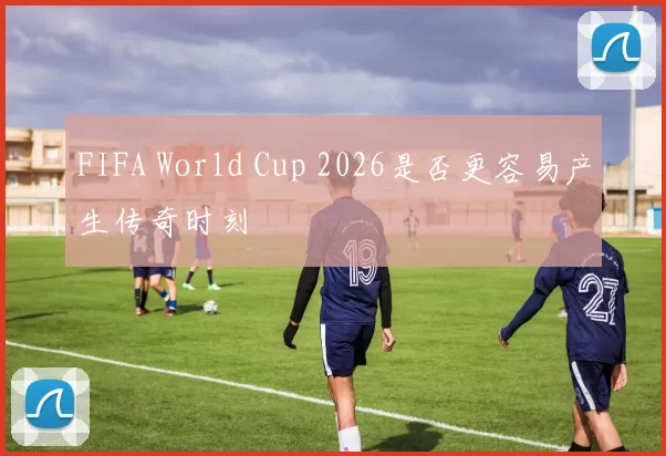 FIFA World Cup 2026是否更容易产生传奇时刻